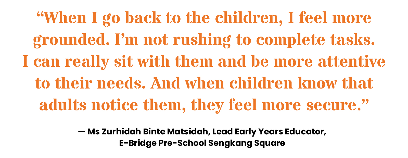 “When I go back to the children, I feel more grounded. I’m not rushing to complete tasks. I can really sit with them and be more attentive to their needs. And when children know that adults notice them, they feel more secure.” — Ms Zurhidah Binte Matsidah, Lead Early Years Educator, E-Bridge Pre-school Sengkang Square
