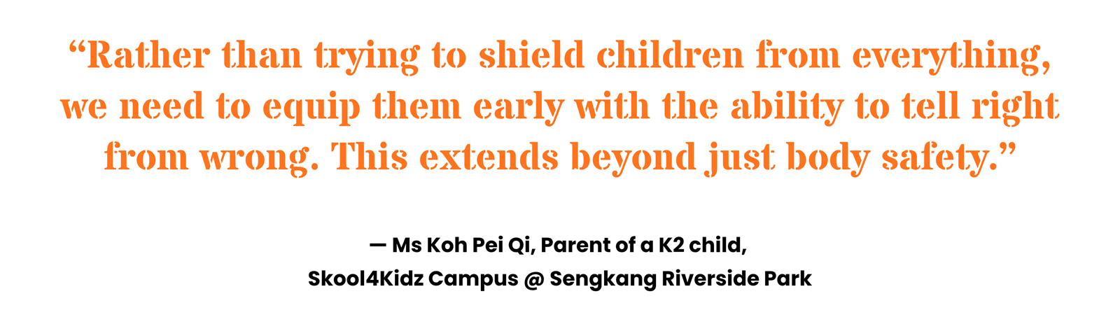 “Rather than trying to shield children from everything, we need to equip them early with the ability to tell right from wrong. This extends beyond just body safety.” Ms Koh Pei Qi, Parent of a K2 child, Skool4Kidz Campus @ Sengkang Riverside Park