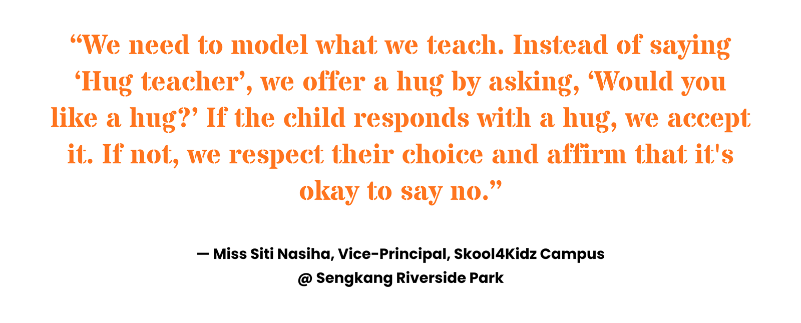 “We need to model what we teach. Instead of saying ‘Hug teacher’, we offer a hug by asking, ‘Would you like a hug?’ If the child responds with a hug, we accept it. If not, we respect their choice and affirm that it's okay to say no.” Miss Siti Nasiha, Vice-Principal, Skool4Kidz Campus @ Sengkang Riverside Park