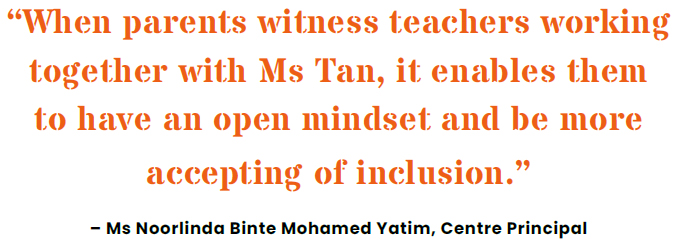 When parents witness teachers working together with Ms Tan, it enables them to have an open mindset and be more accepting of inclusion.� � Ms Noorlinda Binte Mohamed Yatim, Centre Principal