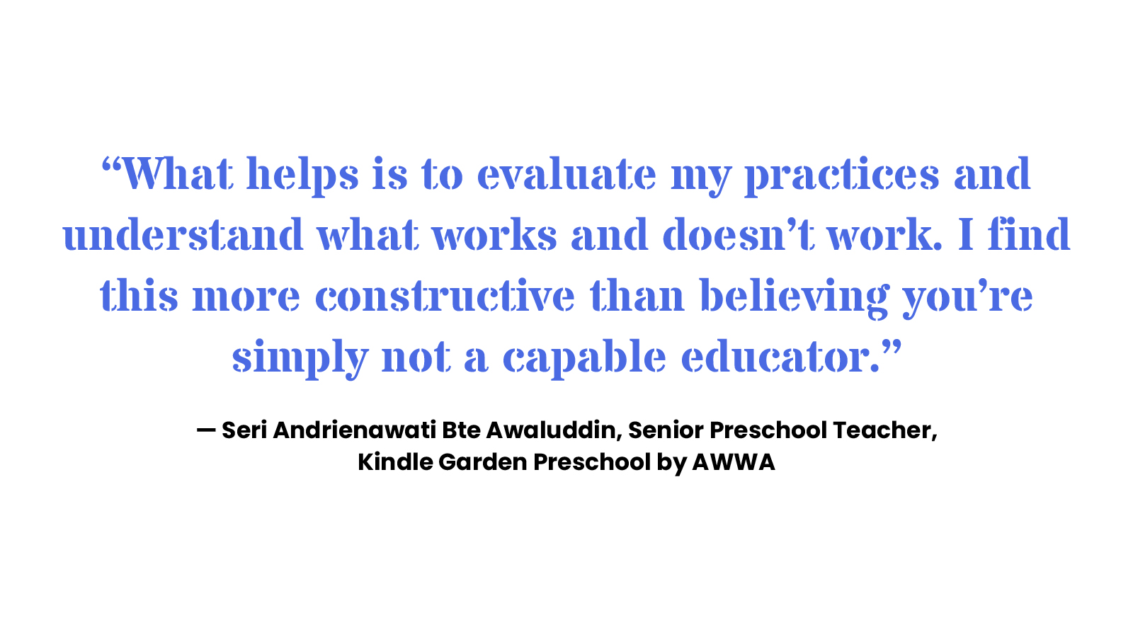 “What helps is to evaluate my practices and understand what works and doesn’t work. I find this more constructive than believing you’re simply not a capable educator.” Seri Andrienawati Bte Awaluddin, Senior Preschool Teacher, Kindle Garden Preschool by AWWA