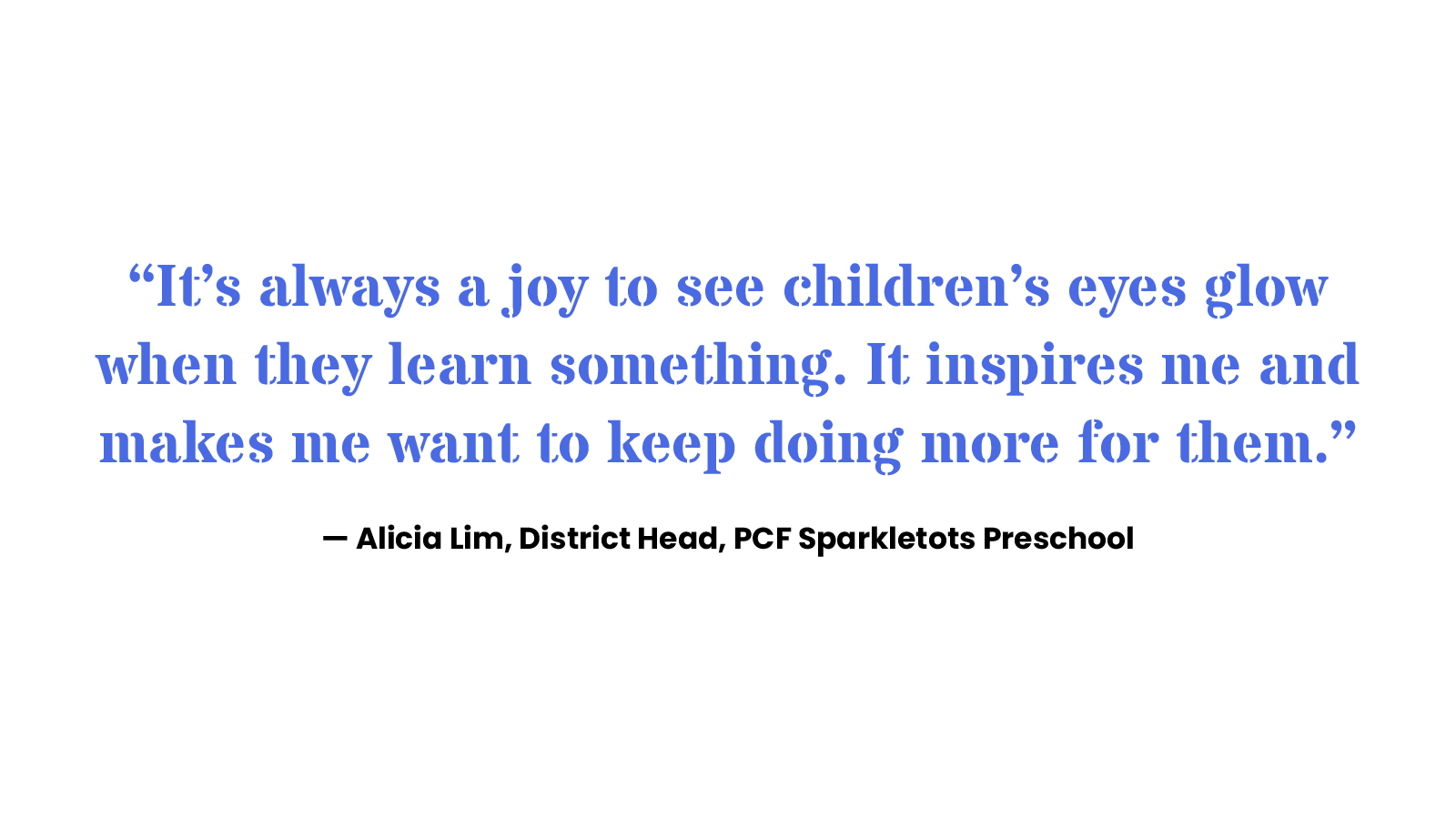 “It’s always a joy to see children’s eyes glow when they learn something. It inspires me and makes me want to keep doing more for them.” Alicia Lim, District Head, PCF Sparkletots Preschool