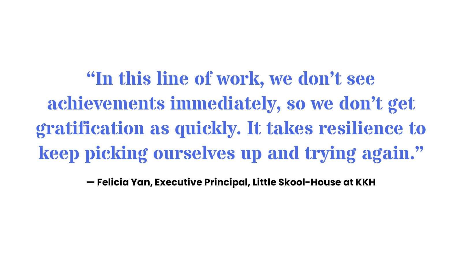 “In this line of work, we don’t see achievements immediately, so we don’t get gratification as quickly. It takes resilience to keep picking ourselves up and trying again.” Felicia Yan, Executive Principal, Little Skool-House at KKH