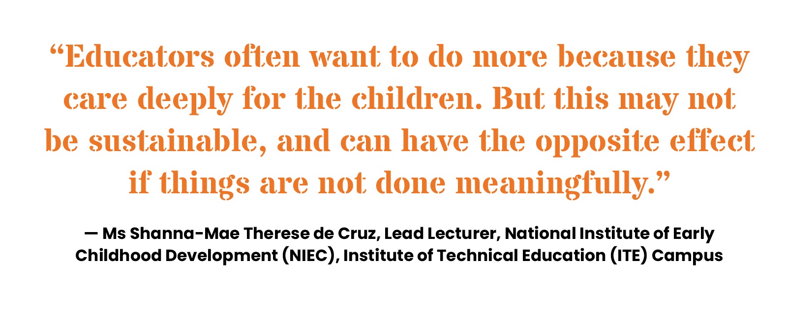 “Educators often want to do more because they care deeply for the children. But this may not be sustainable, and can have the opposite effect if things are not done meaningfully.” Ms Shanna-Mae Therese de Cruz, Lead Lecturer, National Institute of Early Childhood Development (NIEC), Institute of Technical Education (ITE) Campus