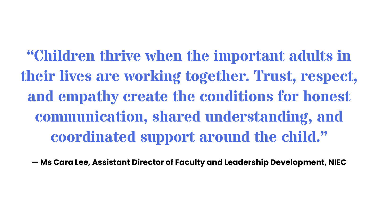 “Children thrive when the important adults in their lives are working together. Trust, respect, and empathy create the conditions for honest communication, shared understanding, and coordinated support around the child.” — Ms Cara Lee, Assistant Director of Faculty and Leadership Development, NIEC