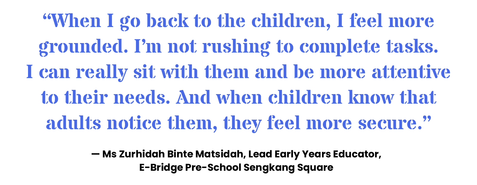 “When I go back to the children, I feel more grounded. I’m not rushing to complete tasks. I can really sit with them and be more attentive to their needs. And when children know that adults notice them, they feel more secure.” — Ms Zurhidah Binte Matsidah, Lead Early Years Educator, E-Bridge Pre-school Sengkang Square