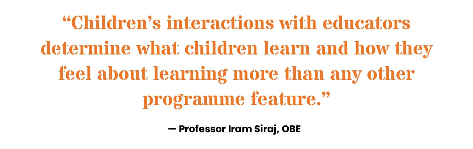 “Children’s interactions with educators determine what children learn and how they feel about learning more than any other programme feature.” Professor Iram Siraj, OBE