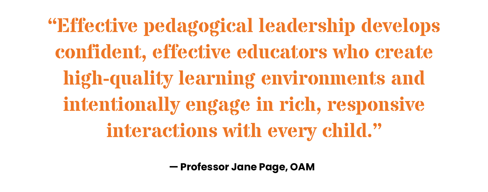 “Effective pedagogical leadership develops confident, effective educators who create high-quality learning environments and intentionally engage in rich, responsive interactions with every child.” Professor Jane Page, OAM