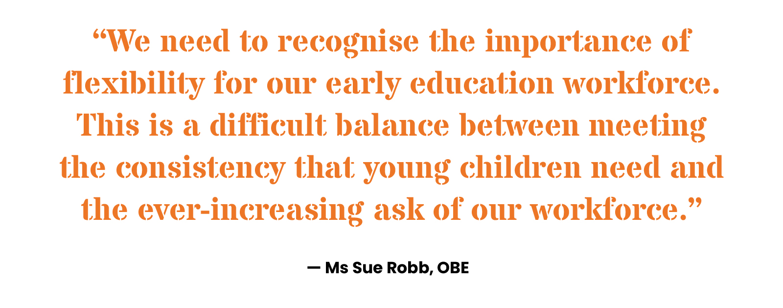 “We need to recognise the importance of flexibility for our early education workforce. This is a difficult balance between meeting the consistency that young children need and the ever-increasing ask of our workforce.” Ms Sue Robb, OBE