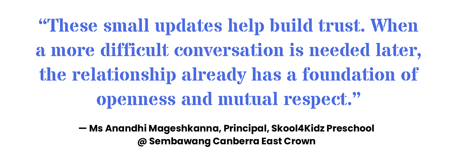 “These small updates help build trust. When a more difficult conversation is needed later, the relationship already has a foundation of openness and mutual respect.” — Ms Anandhi Mageshkanna, Principal, Skool4Kidz Preschool @ Sembawang Canberra East Crown