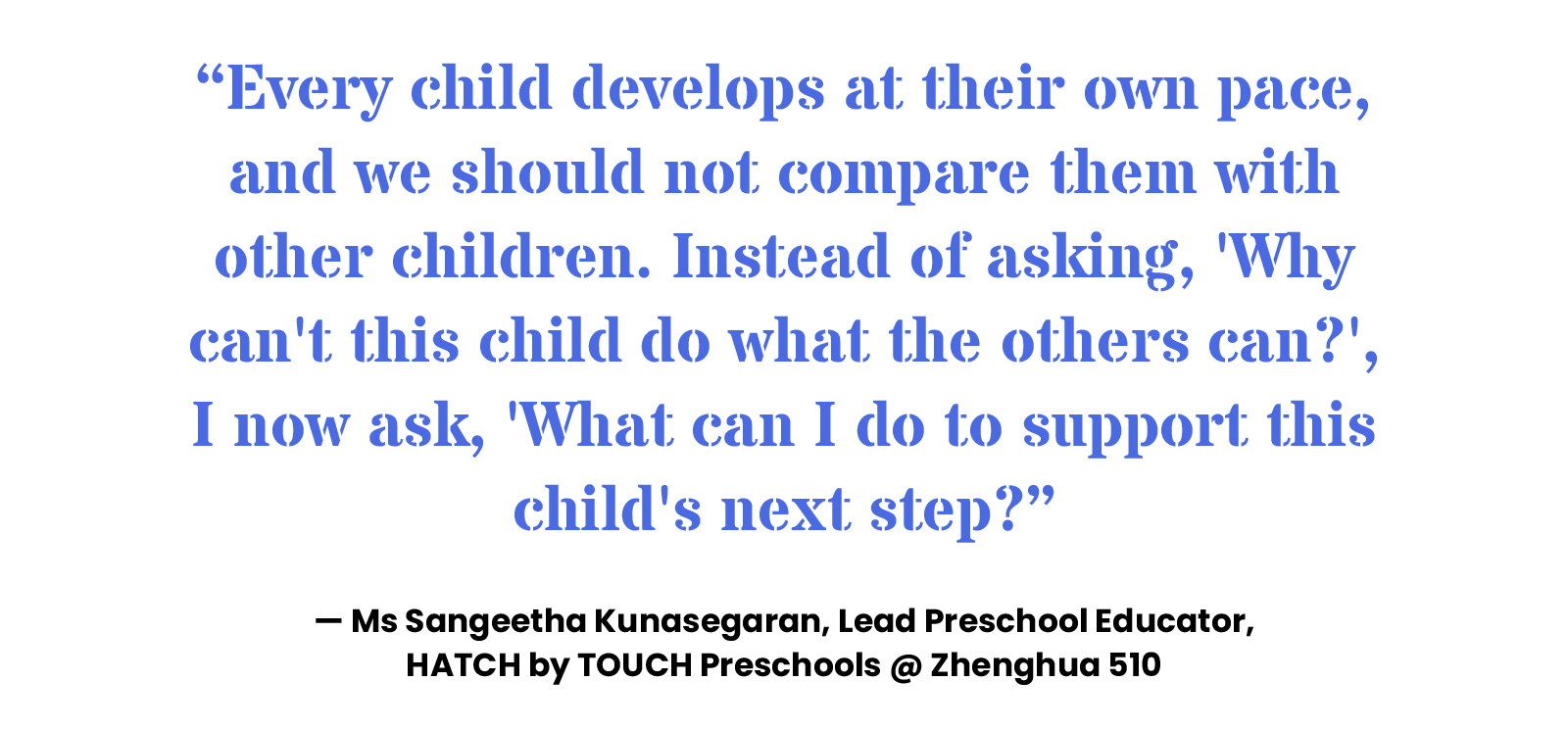 “Every child develops at their own pace, and we should not compare them with other children. Instead of asking, 'Why can't this child do what the others can?', I now ask, 'What can I do to support this child's next step?” — Ms Sangeetha Kunasegaran, Lead Preschool Educator, HATCH by TOUCH Preschools @ Zhenghua 510