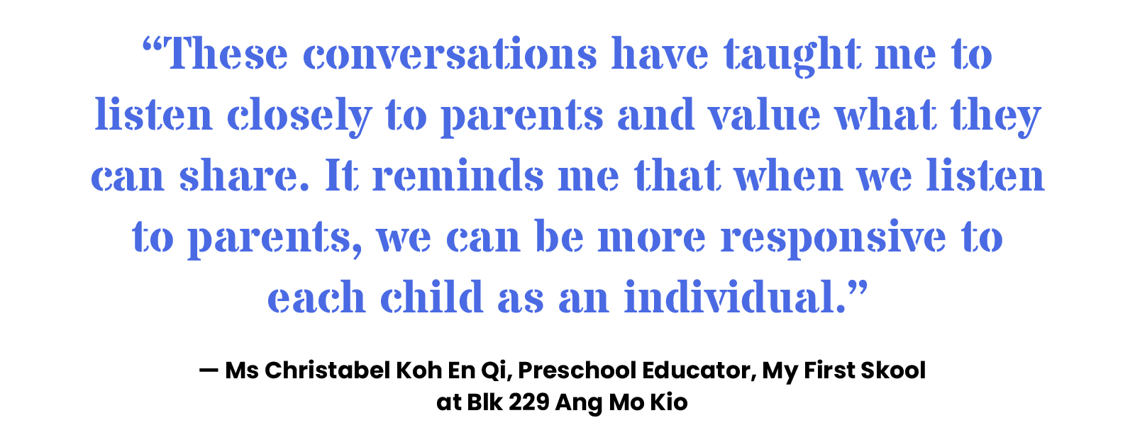 “These conversations have taught me to listen closely to parents and value what they can share. It reminds me that when we listen to parents, we can be more responsive to each child as an individual.” — Ms Christabel Koh En Qi, Preschool Educator, My First Skool at Blk 229 Ang Mo Kio