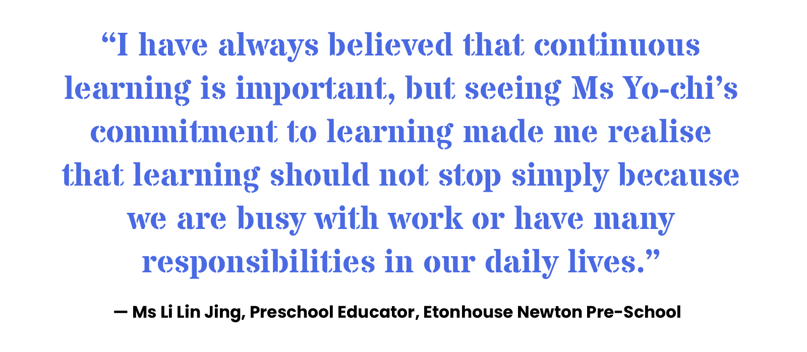 “I have always believed that continuous learning is important, but seeing Ms Yo-chi’s commitment to learning made me realise that learning should not stop simply because we are busy with work or have many responsibilities in our daily lives.” — Ms Li Lin Jing, Preschool Educator, Etonhouse Newton Pre-School