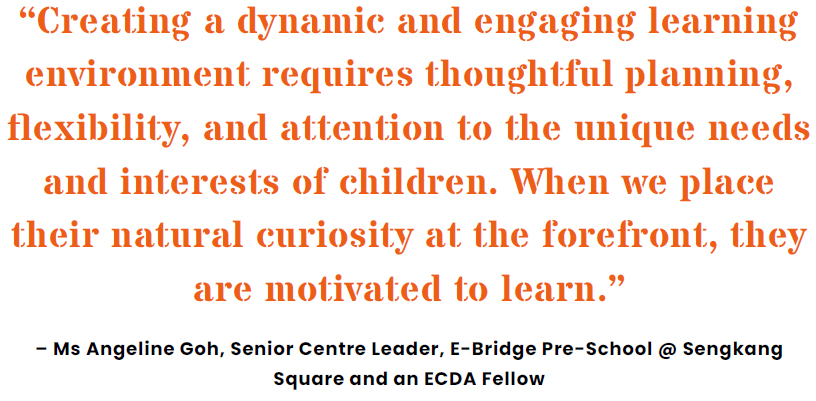 �Creating a dynamic and engaging learning environment requires thoughtful planning, flexibility, and attention to the unique needs and interests of children. When we place their natural curiosity at the forefront, they are motivated to learn.� � Ms Angeline Goh, Senior Centre Leader, E-Bridge Pre-School @ Sengkang Square and an ECDA Fellow