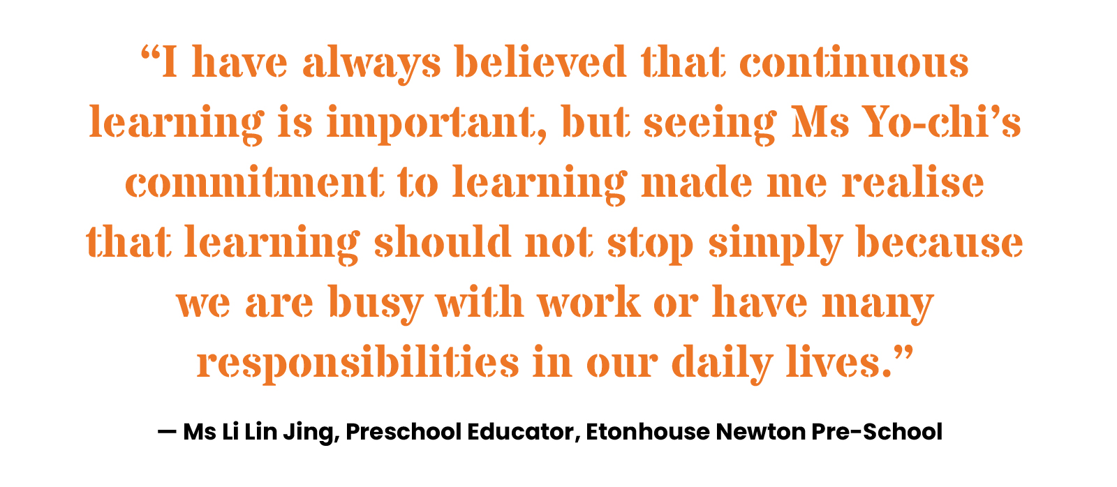 “I have always believed that continuous learning is important, but seeing Ms Yo-chi’s commitment to learning made me realise that learning should not stop simply because we are busy with work or have many responsibilities in our daily lives.” — Ms Li Lin Jing, Preschool Educator, Etonhouse Newton Pre-School