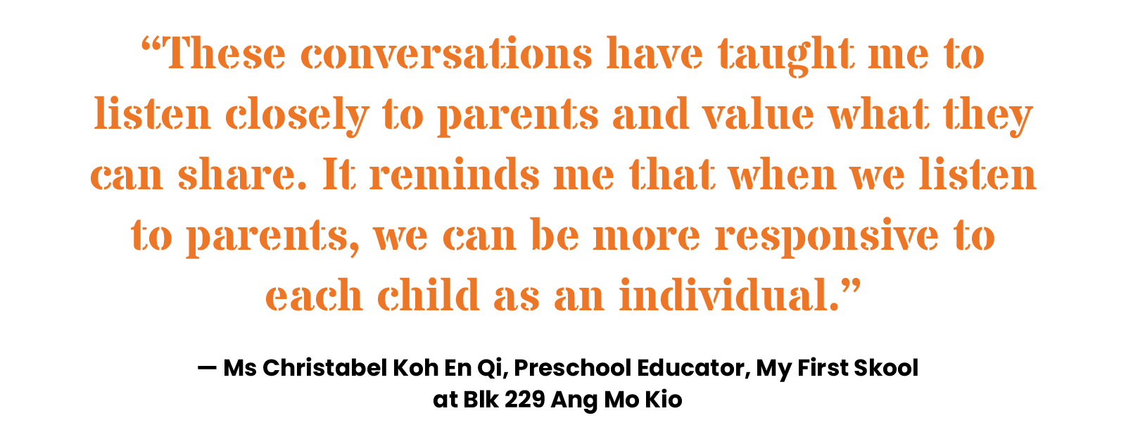 “These conversations have taught me to listen closely to parents and value what they can share. It reminds me that when we listen to parents, we can be more responsive to each child as an individual.” — Ms Christabel Koh En Qi, Preschool Educator, My First Skool at Blk 229 Ang Mo Kio