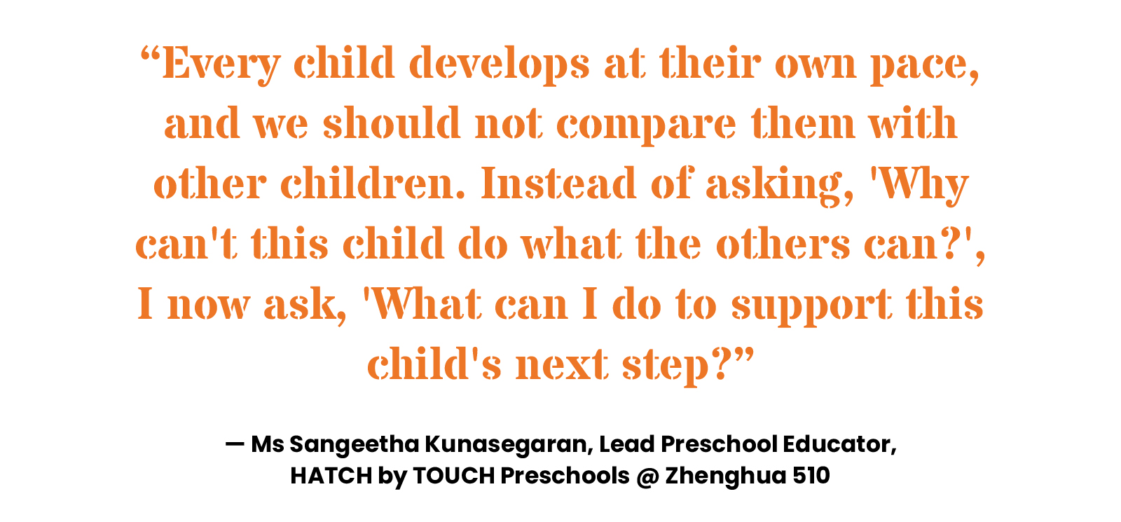 “Every child develops at their own pace, and we should not compare them with other children. Instead of asking, 'Why can't this child do what the others can?', I now ask, 'What can I do to support this child's next step?” — Ms Sangeetha Kunasegaran, Lead Preschool Educator, HATCH by TOUCH Preschools @ Zhenghua 510