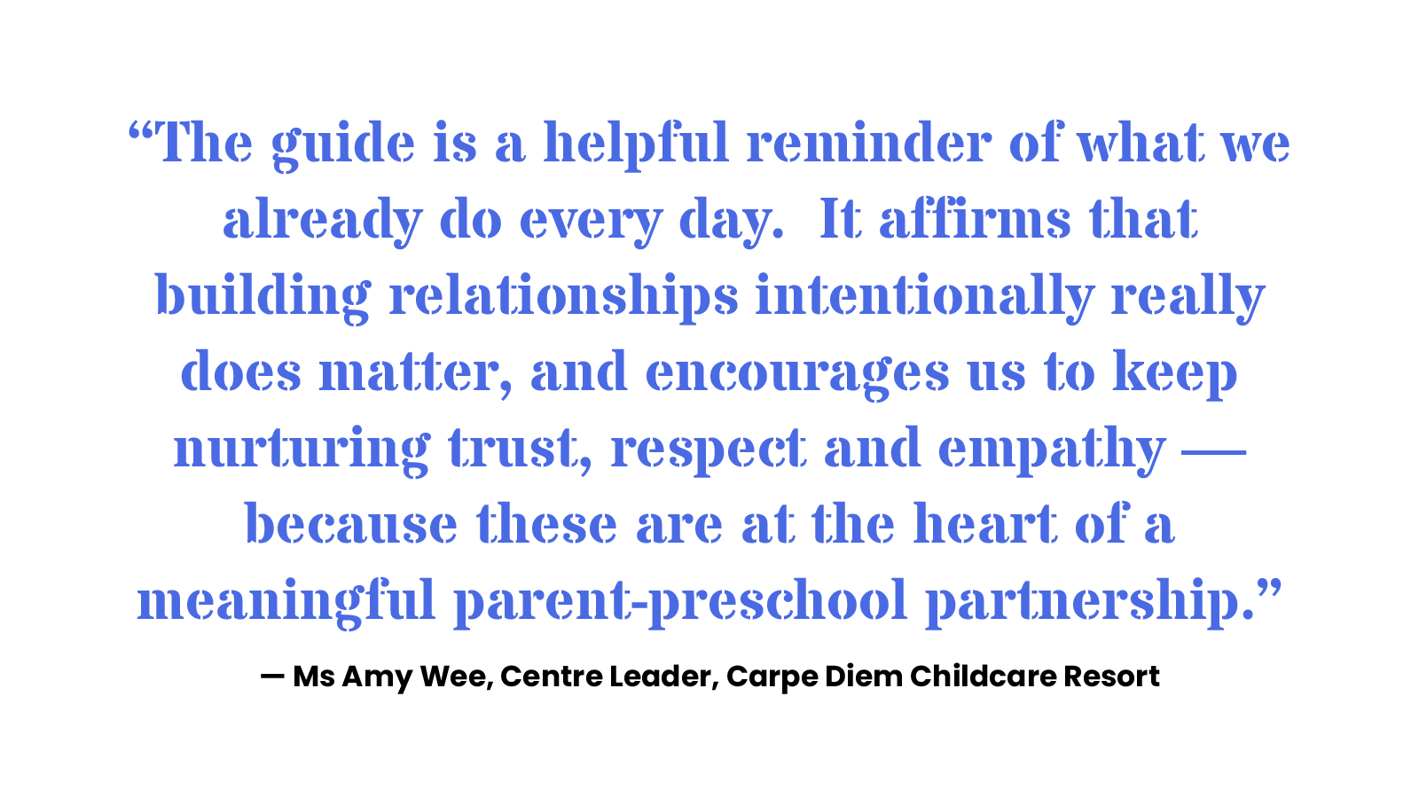 “The guide is a helpful reminder of what we already do every day. It affirms that building relationships intentionally really does matter, and encourages us to keep nurturing trust, respect and empathy —– because these are at the heart of a meaningful parent-preschool partnership.” — Ms Amy Wee, Centre Leader, Carpe Diem Childcare Resort