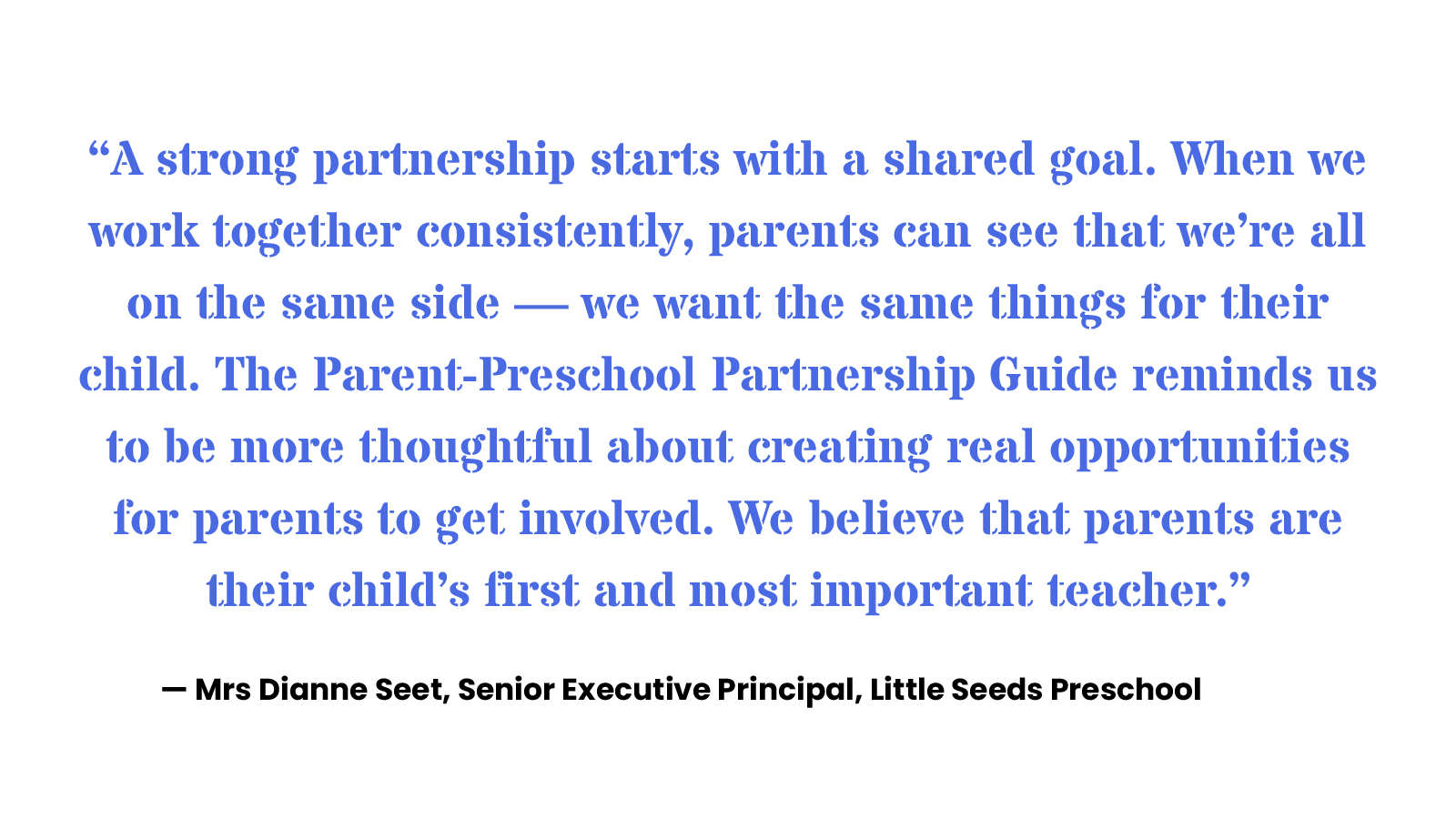 “A strong partnership starts with a shared goal. When we work together consistently, parents can see that we’re all on the same side —– we want the same things for their child. The Parent-Preschool Partnership Guide reminds us to be more thoughtful about creating real opportunities for parents to get involved. We believe that parents are their child’s first and most important teacher.” — Mrs Dianne Seet, Senior Executive Principal, Little Seeds Preschool