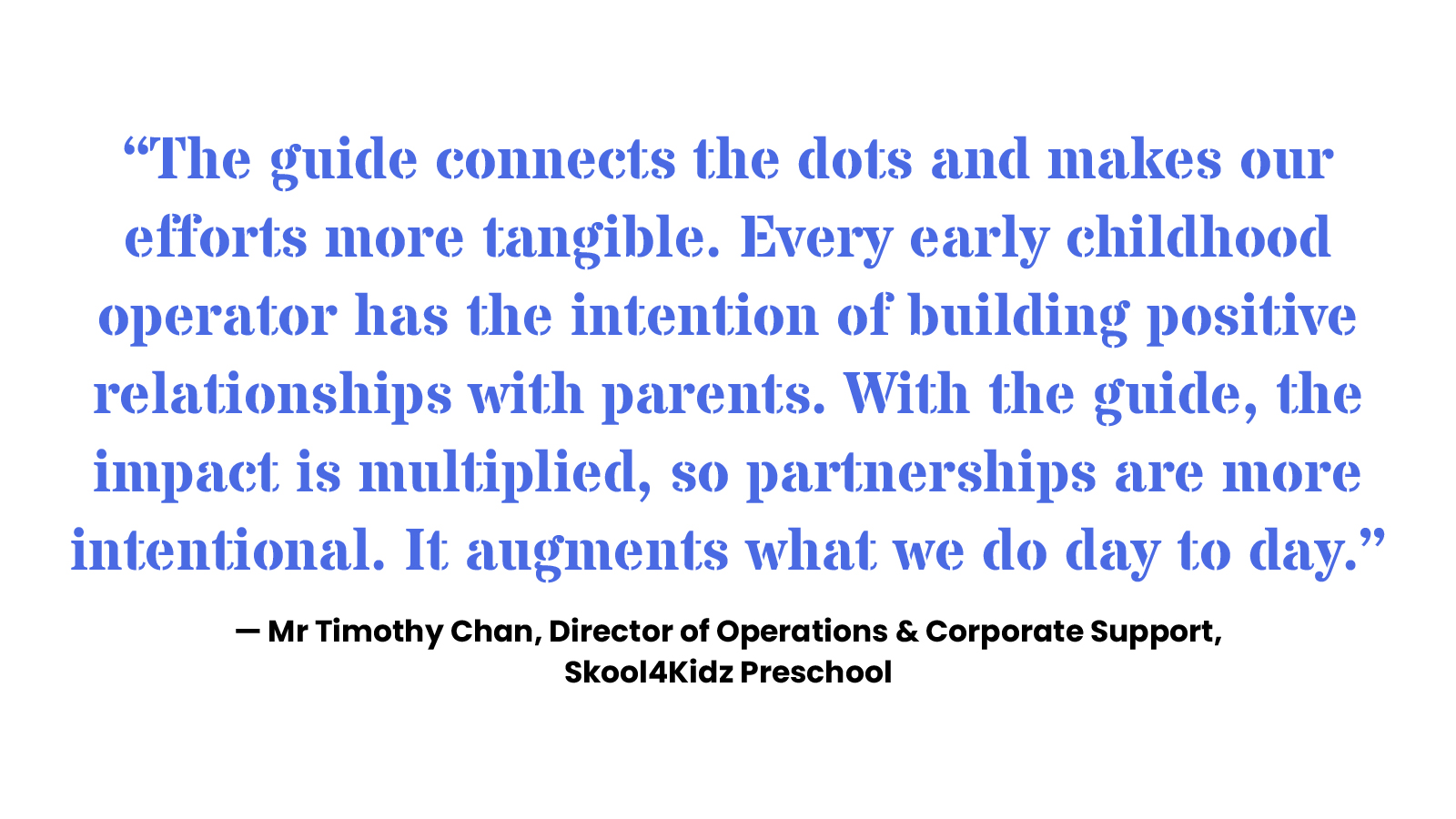 “The guide connects the dots and makes our efforts more tangible. Every early childhood operator has the intention of building positive relationships with parents. With the guide, the impact is multiplied, so partnerships are more intentional. It augments what we do day to day.” — Mr Timothy Chan, Director of Operations & Corporate Support, Skool4Kidz Preschool