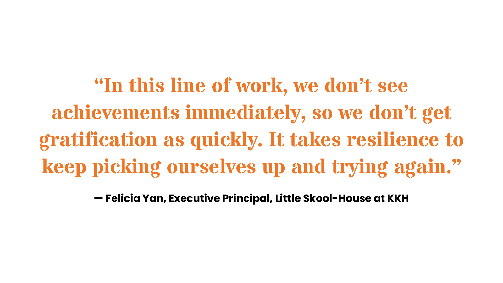 “In this line of work, we don’t see achievements immediately, so we don’t get gratification as quickly. It takes resilience to keep picking ourselves up and trying again.” Felicia Yan, Executive Principal, Little Skool-House at KKH