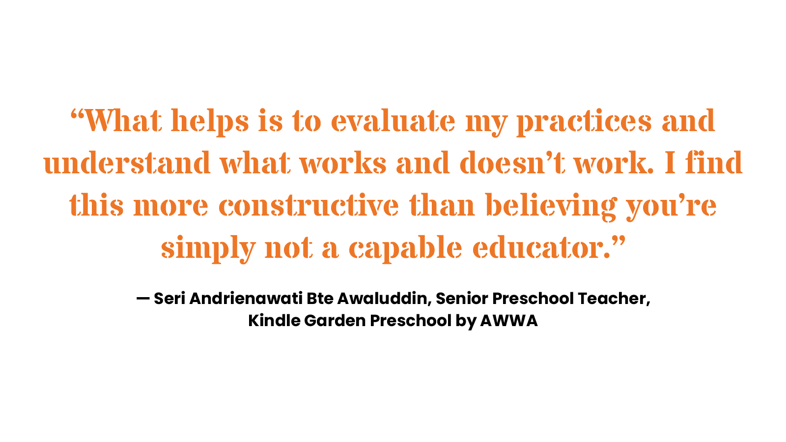 “What helps is to evaluate my practices and understand what works and doesn’t work. I find this more constructive than believing you’re simply not a capable educator.” Seri Andrienawati Bte Awaluddin, Senior Preschool Teacher, Kindle Garden Preschool by AWWA