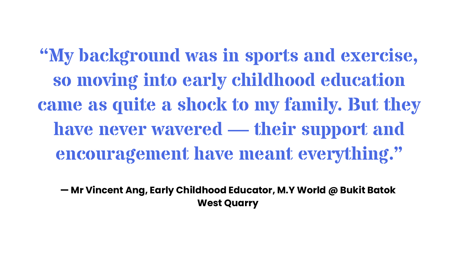 “My background was in sports and exercise, so moving into early childhood education came as quite a shock to my family. But they have never wavered — their support and encouragement have meant everything.” — Mr Vincent Ang, Early Childhood Educator, M.Y World @ Bukit Batok West Quarry