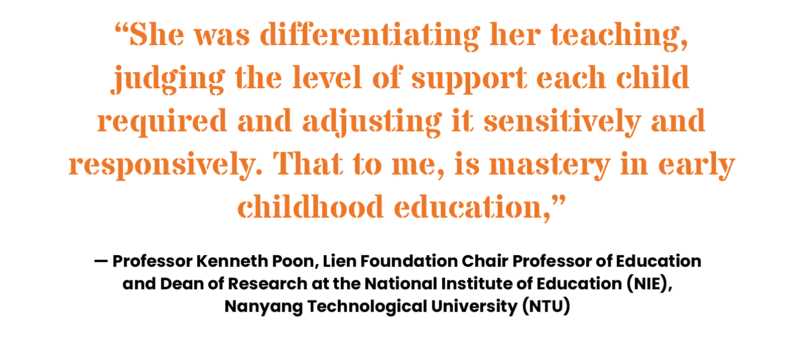 “She was differentiating her teaching, judging the level of support each child required and adjusting it sensitively and responsively. That to me, is mastery in early childhood education,” — Professor Kenneth Poon, Lien Foundation Chair Professor of Education and Dean of Research at the National Institute of Education (NIE), Nanyang Technological University (NTU)