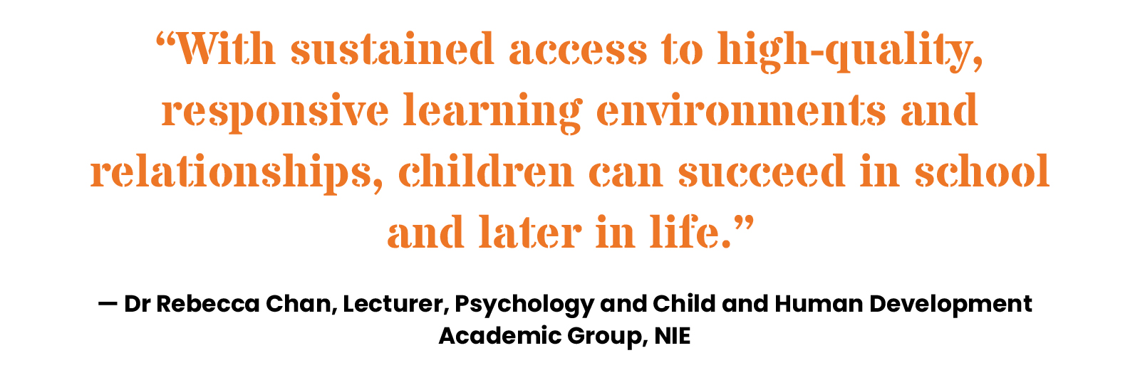 “With sustained access to high-quality, responsive learning environments and relationships, children can succeed in school and later in life.” — Dr Rebecca Chan, Lecturer, Psychology and Child and Human Development Academic Group, NIE