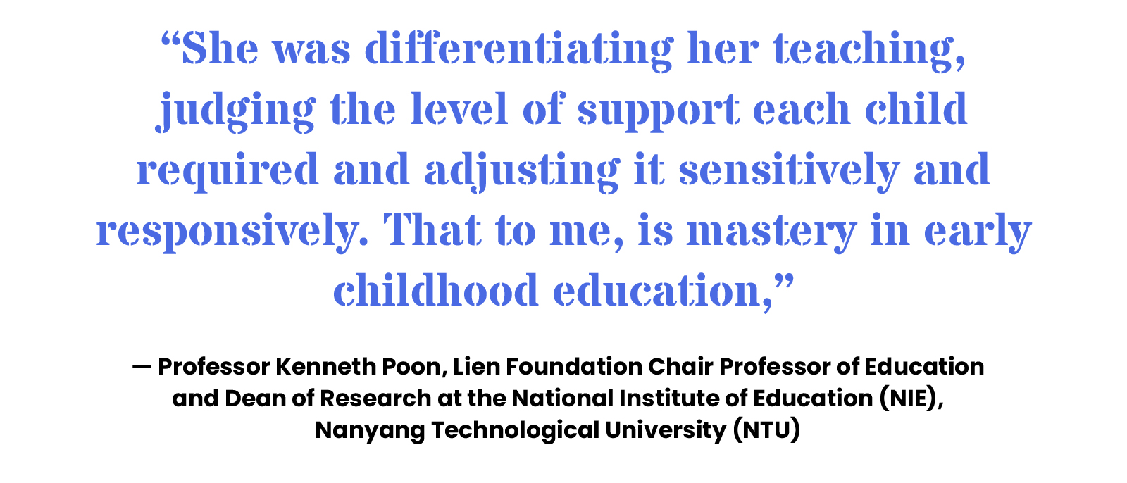 “She was differentiating her teaching, judging the level of support each child required and adjusting it sensitively and responsively. That to me, is mastery in early childhood education,” — Professor Kenneth Poon, Lien Foundation Chair Professor of Education and Dean of Research at the National Institute of Education (NIE), Nanyang Technological University (NTU)