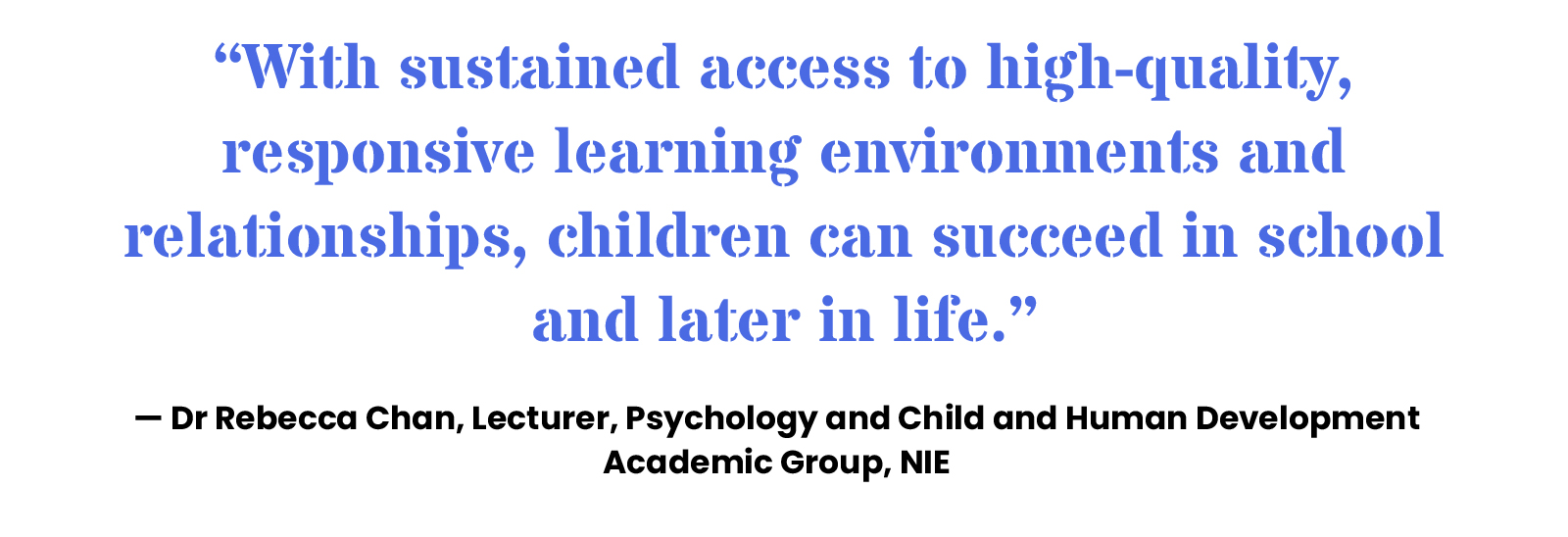 “With sustained access to high-quality, responsive learning environments and relationships, children can succeed in school and later in life.” — Dr Rebecca Chan, Lecturer, Psychology and Child and Human Development Academic Group, NIE